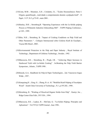 (15)Costa, M.M. ; Mounteer, A.H. ; Colodette, J.L. .”Ácidos Hexenurônicos :Parte I:
   Origem, quantificação , reatividade e comportamento durante a polpação kraft” . O
   Papel , V.57 ,N.5 ,p.75-85 , maio 2001 .


(16)Stanley, D.H. ; Stromberg,B. “Operating Experiences with the Lo-Solids pulping
   Process at Willamette Industries´Johnsonburg Mill” . TAPPI Pulping Conference ,
   p.1183 , 1999 .


(17)Shin, N.H. ; Stromberg, B. .”Impact of Cooking Conditions on Pulp Yield and
   Other Parameters “ . Colóquio Internacional sobre Celulose Kraft de Eucalipto ,
   Viçosa-MG Brasil , 2003 .


(18)Environmental Protection in the Pulp and Paper Industry , Royal Institute of
   Technology , Department of Cellulose Technology , Sweden , 1992 .


(19)Marcoccia, B.S. ; Stromberg, B. ; Progh, J.R. . “Achieving Major Increases in
   Hardwood Yield with Lo-Solids Cooking” . In:Breaking the Pulp Yield Barrier
   Symposium , Atlanta , TAPPI 1998 .


(20)Smook, G.A. .Handbook for Pulp & Paper Technologists , 2ed. Vancouver:Angus
   Wilde , 1997 .


(21)Ganquiang,H. ; Zeng, G. ; Zhang, B. et. Al .”Modified Kraft Pulping of Eucaliptus
   Wood” . South Chine University of Technology , N.1 ,p.195-202 , 1998 .


(22)Stromberg, B. .”Washing of Dissolved Organic Solids from Pulp” . Kamyr, Inc. ,
   Ridge Center Glen Falls , NY USA , 1994 .


(23)Marcoccia, B.S. ; Laakso, R. ; McClain, G. .”Lo-Solids Pulping: Principles and
   Aplications” . Vol.79 N.6 TAPPI Journal , June 1996 .



                                        49
 