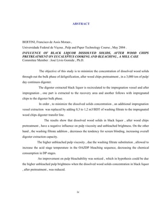 ABSTRACT




BERTINI, Francisco de Assis Moraes ,
Universidade Federal de Viçosa , Pulp and Paper Technology Course , May 2004 .
INFLUENCE OF BLACK LIQUOR DISSOLVED SOLIDS, AFTER WOOD CHIPS
PRETREATMENT ON EUCALYPTUS COOKING AND BLEACHING , A MILL CASE
Committee Member : José Lívio Gomide , Ph.D.


             The objective of this study is to minimize the concentration of dissolved wood solids
through-out the bulk phase of delignification, after wood chips pretreatment , in a 3,000 ton of pulp/
day continuos digester.
             The digester extracted black liquor is recirculated to the impregnation vessel and after
impregnation , one part is extracted to the recovery area and another follows with impregnated
chips to the digester bulk phase.
             In order , to minimize the dissolved solids concentration , an additional impregnation
vessel extraction was replaced by adding 0,3 to 1,2 m3/BDT of washing filtrate to the impregnated
wood chips digester transfer line.
                 The results show that dissolved wood solids in black liquor , after wood chips
pretreatment , have a negative influence on pulp viscosity and unbleached brightness. On the other
hand , the washing filtrate addition , decreases the tendency for screen blinding, increasing overall
digester extraction capacity.
            The higher unbleached pulp viscosity , due the washing filtrate substitution , allowed to
increase the acid stage temperature in the OAZDP bleaching sequence, decreasing the chemical
consumption in DP stages.
            An improvement on pulp bleachability was noticed , which in hypothesis could be due
the higher unbleached pulp brightness when the dissolved wood solids concentration in black liquor
, after pretreatment , was reduced.




                                           iv
 