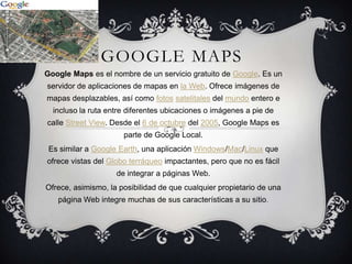 GOOGLE MAPS
Google Maps es el nombre de un servicio gratuito de Google. Es un
servidor de aplicaciones de mapas en la Web. Ofrece imágenes de
mapas desplazables, así como fotos satelitales del mundo entero e
  incluso la ruta entre diferentes ubicaciones o imágenes a pie de
calle Street View. Desde el 6 de octubre del 2005, Google Maps es
                      parte de Google Local.
 Es similar a Google Earth, una aplicación Windows/Mac/Linux que
ofrece vistas del Globo terráqueo impactantes, pero que no es fácil
                    de integrar a páginas Web.
Ofrece, asimismo, la posibilidad de que cualquier propietario de una
   página Web integre muchas de sus características a su sitio.
 