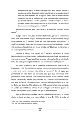 Espectador, de Bogotá. Y resultó que él los había leído. Me dijo: 'Siéntate y
             escribe una noticia'. Después la leyó y lo tachó todo, y fue escribiéndola él
             entre las líneas tachadas. En la segunda noticia volvió a repetir la misma
             operación. Las dos se publicaron sin firma, y yo pasé días estudiando por
             qué cambió cada cosa por otra, y cómo las escribió él. Después ya me fue
             tachando menos frases, hasta que un día ya no tachó más, y se supone que
             desde aquel momento yo ya era periodista"5

        Permaneció por dos años como redactor y columnista, llamada “Punto
Aparte”.

        Luego, a los 23 años, deja la carrera de Derecho, ya que se consideraba
malo para esta materia. Viaja a Barranquilla donde de igual manera trabaja
como redactor en El Heraldo. Todos los días publicaba en su columna “La
Jirafa” comentarios literarios a cerca de acontecimientos internacionales y de la
vida cotidiana, el seudónimo con el que firmaba era “Séptimus” en homenaje a
un personaje de Virginia Woolf.

        Durante el tiempo que trabajó en El Heraldo, perteneció al Grupo
Barranquilla conociendo a muchos intelectuales de aquella época compartiendo
intereses comunes. A la par escribía una novela sobre su familia, al principio lo
llamó “La casa”, pero luego lo cambiaría con el nombre de “La hojarasca”.

        En 1954, es llamado por el periodista Guillermo Cano, director de El
Espectador. “Allí, García Márquez trabaja como comentarista cinematográfico
y más tarde como cronista, editorialista y reportero”6. En el lapso que
permaneció en este diario fue necesario para pulir sus habilidades tanto
periodísticas como literarias. En lo periodístico destacó en sus crónicas, siendo
la más comentada y vendida, la publicación de “La verdad sobre mi aventura”,
una serie de catorce crónicas donde un marinero relata su naufragio en el mar
de Caribe por diez días. Más adelante, en 1970, publicaría la crónica completa
en un libro con el título de “Relato de un náufrago”. En lo literario publica su
novela “La hojarasca” (1955, mismo año que la crónica anterior).

        García Márquez es mandado como corresponsal a Europa por el mismo
diario, enviando crónicas y su nueva afición el cine. En 1956, al arribar el

5
El País. 1998. Gabriel García Márquez, regresa el calor del reportaje.
6
Díaz, José. 2009. Gabriel García Márquez, periodista



                                                       Página
                                                         10
 