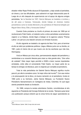 dictador militar Rojas Pinilla clausura El Espectador, y deja varado al periodista,
sin dinero y con las dificultades para sobrevivir en lugar desconocido para él.
Luego de un año después de supervivencia con el apoyo de algunos amigos
periodistas, “en la Navidad de 1957, García Márquez se traslada a Londres y
de allí pasa a Caracas, Venezuela, donde trabaja en diversos medios
periodísticos como la revista Momento y los periódicos El Nacional (dirigido por
Miguel Otero Silva), Élite y Venezuela Gráfica”7

            Cuando Cuba proclama su triunfo el primero de enero de 1959 por el
revolucionario Fidel Castro, el redactor junto a otros periodistas suramericanos
viajaron a La Habana, donde llegó a trabajar en la agencia cubana “Prensa
Latina”, el cual tuvo una relación cercana con Ernesto Guevara.

            Al año siguiente se trasladó a la agencia de New York, pero al terminar
el año se retiró por problemas políticos. Llega a México junto con su familia, en
1961, justo el mismo día en que muere uno de los escritores que más leía,
Hemingway.

            Vivió en México por cinco años, permaneciendo alejado del periodismo y
centrándose a su vocación literaria para crear su más grande obra, “Cien años
de soledad”. Este mayor logro permitió a GGM a tener nuevas importantes
amistades, entre ellos el comandante Fidel Castro. La mayor parte de su
tiempo lo entregó a la literatura, pero no dejando por completo al periodismo.

            Toda la vida periodística de Gabriel García Márquez significa mucho
para él, por ello lo considera como “el mejor oficio del mundo” 8. Con ese motivo
y la preocupación de la ética y la buena narración en el periodismo, funda en
1994 junto a su hermano, Jaime García Márquez, La Fundación Nuevo
Periodismo Iberoamericano en Cartagena de Indias, Colombia. El cual sigue
siendo presidente desde su fundación.

             En 1998, compra la revista colombiana Cambio, convirtiéndose al año
siguiente en Presidente del Consejo Editorial de la revista. “Siempre quise tener
una publicación porque entendí que la única forma de seguir aprendiendo es



7
    Ibid.
8
    García Márquez, Gabriel. 1996. El mejor oficio del mundo.



                                                        Página
                                                          11
 