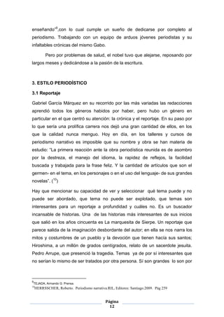 enseñando”9,con lo cual cumple un sueño de dedicarse por completo al
periodismo. Trabajando con un equipo de arduos jóvenes periodistas y su
infaltables crónicas del mismo Gabo.

           Pero por problemas de salud, el nobel tuvo que alejarse, reposando por
largos meses y dedicándose a la pasión de la escritura.



3. ESTILO PERIODÍSTICO

3.1 Reportaje

Gabriel García Márquez en su recorrido por las más variadas las redacciones
aprendió todos los géneros habidos por haber, pero hubo un género en
particular en el que centró su atención: la crónica y el reportaje. En su paso por
lo que sería una prolífica carrera nos dejó una gran cantidad de ellos, en los
que la calidad nunca menguo. Hoy en día, en los talleres y cursos de
periodismo narrativo es imposible que su nombre y obra se han materia de
estudio: “La primera reacción ante la obra periodística reunida es de asombro
por la destreza, el manejo del idioma, la rapidez de reflejos, la facilidad
buscada y trabajada para la frase feliz. Y la cantidad de artículos que son el
germen- en el tema, en los personajes o en el uso del lenguaje- de sus grandes
novelas”. (10)

Hay que mencionar su capacidad de ver y seleccionar qué tema puede y no
puede ser abordado, que tema no puede ser explotado, que temas son
interesantes para un reportaje a profundidad y cuáles no. Es un buscador
incansable de historias. Una de las historias más interesantes de sus inicios
que salió en los años cincuenta es La marquesita de Sierpe. Un reportaje que
parece salida de la imaginación desbordante del autor; en ella se nos narra los
mitos y costumbres de un pueblo y la devoción que tienen hacía sus santos;
Hiroshima, a un millón de grados centígrados, relato de un sacerdote jesuita.
Pedro Arrupe, que presenció la tragedia. Temas ya de por sí interesantes que
no serían lo mismo de ser tratados por otra persona. Sí son grandes lo son por



9
 TEJADA, Armando G. Prensa.
10
     HERRSSCHER, Roberto. Periodismo narrativa.RIL, Editores: Santiago.2009. Pág 259


                                               Página
                                                 12
 