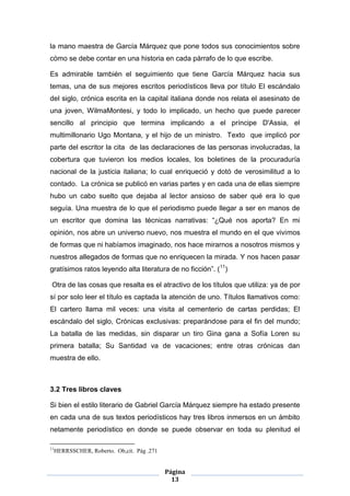 la mano maestra de García Márquez que pone todos sus conocimientos sobre
cómo se debe contar en una historia en cada párrafo de lo que escribe.

Es admirable también el seguimiento que tiene García Márquez hacia sus
temas, una de sus mejores escritos periodísticos lleva por título El escándalo
del siglo, crónica escrita en la capital italiana donde nos relata el asesinato de
una joven, WilmaMontesi, y todo lo implicado, un hecho que puede parecer
sencillo al principio que termina implicando a el príncipe D'Assia, el
multimillonario Ugo Montana, y el hijo de un ministro. Texto que implicó por
parte del escritor la cita de las declaraciones de las personas involucradas, la
cobertura que tuvieron los medios locales, los boletines de la procuraduría
nacional de la justicia italiana; lo cual enriqueció y dotó de verosimilitud a lo
contado. La crónica se publicó en varias partes y en cada una de ellas siempre
hubo un cabo suelto que dejaba al lector ansioso de saber qué era lo que
seguía. Una muestra de lo que el periodismo puede llegar a ser en manos de
un escritor que domina las técnicas narrativas: “¿Qué nos aporta? En mi
opinión, nos abre un universo nuevo, nos muestra el mundo en el que vivimos
de formas que ni habíamos imaginado, nos hace mirarnos a nosotros mismos y
nuestros allegados de formas que no enriquecen la mirada. Y nos hacen pasar
gratísimos ratos leyendo alta literatura de no ficción”. (11)

 Otra de las cosas que resalta es el atractivo de los títulos que utiliza: ya de por
sí por solo leer el título es captada la atención de uno. Títulos llamativos como:
El cartero llama mil veces: una visita al cementerio de cartas perdidas; El
escándalo del siglo, Crónicas exclusivas: preparándose para el fin del mundo;
La batalla de las medidas, sin disparar un tiro Gina gana a Sofía Loren su
primera batalla; Su Santidad va de vacaciones; entre otras crónicas dan
muestra de ello.



3.2 Tres libros claves

Si bien el estilo literario de Gabriel García Márquez siempre ha estado presente
en cada una de sus textos periodísticos hay tres libros inmersos en un ámbito
netamente periodístico en donde se puede observar en toda su plenitud el

11
     HERRSSCHER, Roberto. Ob,cit. Pág .271


                                             Página
                                               13
 
