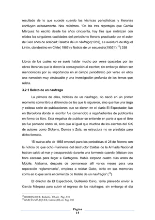 resultado de lo que sucede cuando las técnicas periodísticas y literarias
confluyen exitosamente. Nos referimos. “De los tres reportajes que García
Márquez ha escrito desde los años cincuenta, hay tres que sintetizan con
nitidez las singulares cualidades del periodismo literario practicado por el autor
de Cien años de soledad: Relatos de un náufrago(1955), La aventura de Miguel
Lintín, clandestino en Chile( 1986) y Noticia de un secuestro(1955)”.(12) 338



Libros de los cuales no se suele hablar mucho por verse opacadas por las
obras literarias que le dieron la consagración al escritor; sin embargo deben ser
mencionadas por su importancia en el campo periodístico por verse en ellos
una narración muy destacable y una investigación profunda de los temas que
relata.

3.2.1 Relato de un naufrago

           La primera de ellas, Noticas de un naufragio, no nació en un primer
momento como libro a diferencia de las que le siguieron, sino que fue una larga
y exitosa serie de publicaciones que se dieron en el diario El Espectador; fue
en Barcelona donde el escritor fue convencido a regañadientes de publicarlas
en forma de libro. Esta negativa de publicar se entiende en parte a que el libro
no fue pensado como tal, sino que al igual que muchos de los escritos del XIX
de autores como Dickens, Dumas y Zola, su estructura no se prestaba para
dicho formato.

           “El nuevo año de 1955 empezó para los periodistas el 28 de febrero con
la noticia de que ocho marineros del destructor Caldas de la Armada Nacional
habían caído al mar y desaparecido durante una tormenta cuando faltaban dos
hora escasas para llegar a Cartagena. Había zarpado cuatro días antes de
Mobile, Alabama, después de permanecer allí varios meses para una
reparación reglamentaria”, empieza a relatar Gabo, tanto en sus memorias
como en lo que sería el comienzo de Relato de un naufragio” (13)

           El director de El Espectador, Guillermo Cano, tenía planeado enviar a
García Márquez para cubrir el regreso de los náufragos; sin embargo el día

12
     HERRSSCHER, Roberto. Ob,cit. Pág .338
13
     GARCÍA MÁRQUEZ, Gabriel,Ob.cit. Pag. 280


                                            Página
                                              14
 