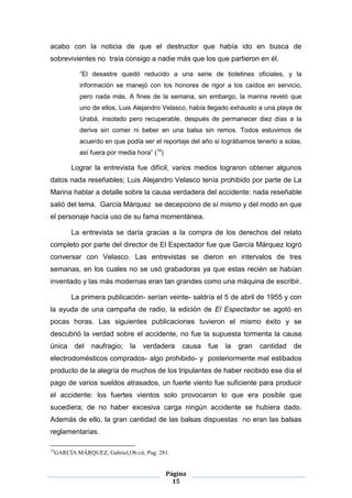 acabo con la noticia de que el destructor que había ido en busca de
sobrevivientes no traía consigo a nadie más que los que partieron en él.

              “El desastre quedó reducido a una serie de boletines oficiales, y la
              información se manejó con los honores de rigor a los caídos en servicio,
              pero nada más. A fines de la semana, sin embargo, la marina reveló que
              uno de ellos, Luis Alejandro Velasco, había llegado exhausto a una playa de
              Urabá, insolado pero recuperable, después de permanecer diez días a la
              deriva sin comer ni beber en una balsa sin remos. Todos estuvimos de
              acuerdo en que podía ser el reportaje del año si lográbamos tenerlo a solas,
              así fuera por media hora” (14)

           Lograr la entrevista fue difícil, varios medios lograron obtener algunos
datos nada reseñables; Luis Alejandro Velasco tenía prohibido por parte de La
Marina hablar a detalle sobre la causa verdadera del accidente: nada reseñable
salió del tema. García Márquez se decepciono de sí mismo y del modo en que
el personaje hacía uso de su fama momentánea.

           La entrevista se daría gracias a la compra de los derechos del relato
completo por parte del director de El Espectador fue que García Márquez logró
conversar con Velasco. Las entrevistas se dieron en intervalos de tres
semanas, en los cuales no se usó grabadoras ya que estas recién se habían
inventado y las más modernas eran tan grandes como una máquina de escribir.

           La primera publicación- serían veinte- saldría el 5 de abril de 1955 y con
la ayuda de una campaña de radio, la edición de El Espectador se agotó en
pocas horas. Las siguientes publicaciones tuvieron el mismo éxito y se
descubrió la verdad sobre el accidente, no fue la supuesta tormenta la causa
única       del   naufragio;    la   verdadera     causa   fue   la   gran   cantidad   de
electrodomésticos comprados- algo prohibido- y posteriormente mal estibados
producto de la alegría de muchos de los tripulantes de haber recibido ese día el
pago de varios sueldos atrasados, un fuerte viento fue suficiente para producir
el accidente: los fuertes vientos solo provocaron lo que era posible que
sucediera; de no haber excesiva carga ningún accidente se hubiera dado.
Además de ello, la gran cantidad de las balsas dispuestas no eran las balsas
reglamentarias.

14
     GARCÍA MÁRQUEZ, Gabriel,Ob.cit, Pag. 281.


                                               Página
                                                 15
 