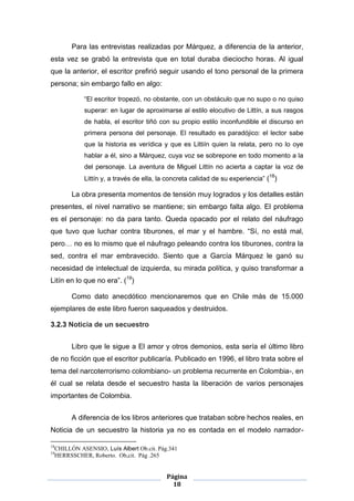Para las entrevistas realizadas por Márquez, a diferencia de la anterior,
esta vez se grabó la entrevista que en total duraba dieciocho horas. Al igual
que la anterior, el escritor prefirió seguir usando el tono personal de la primera
persona; sin embargo fallo en algo:

               “El escritor tropezó, no obstante, con un obstáculo que no supo o no quiso
               superar: en lugar de aproximarse al estilo elocutivo de Littín, a sus rasgos
               de habla, el escritor tiñó con su propio estilo inconfundible el discurso en
               primera persona del personaje. El resultado es paradójico: el lector sabe
               que la historia es verídica y que es Littiín quien la relata, pero no lo oye
               hablar a él, sino a Márquez, cuya voz se sobrepone en todo momento a la
               del personaje. La aventura de Miguel Littín no acierta a captar la voz de
               Littín y, a través de ella, la concreta calidad de su experiencia” (18)

           La obra presenta momentos de tensión muy logrados y los detalles están
presentes, el nivel narrativo se mantiene; sin embargo falta algo. El problema
es el personaje: no da para tanto. Queda opacado por el relato del náufrago
que tuvo que luchar contra tiburones, el mar y el hambre. “Sí, no está mal,
pero… no es lo mismo que el náufrago peleando contra los tiburones, contra la
sed, contra el mar embravecido. Siento que a García Márquez le ganó su
necesidad de intelectual de izquierda, su mirada política, y quiso transformar a
Litín en lo que no era”. (19)

           Como dato anecdótico mencionaremos que en Chile más de 15.000
ejemplares de este libro fueron saqueados y destruidos.

3.2.3 Noticia de un secuestro


           Libro que le sigue a El amor y otros demonios, esta sería el último libro
de no ficción que el escritor publicaría. Publicado en 1996, el libro trata sobre el
tema del narcoterrorismo colombiano- un problema recurrente en Colombia-, en
él cual se relata desde el secuestro hasta la liberación de varios personajes
importantes de Colombia.


           A diferencia de los libros anteriores que trataban sobre hechos reales, en
Noticia de un secuestro la historia ya no es contada en el modelo narrador-

18
     CHILLÓN ASENSIO, Luís Albert Ob.cit. Pág.341
19
     HERRSSCHER, Roberto. Ob,cit. Pág .265


                                             Página
                                               18
 