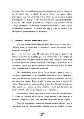 personaje. Esta vez se utilizan narradores múltiples para narrar la historia. Si
bien la historia nace por petición de Maruja Pachón y su esposo Alberto
Villamizar; no solo trata sobre ellos, el libro relata a su vez la historia de otros
siete secuestrados más que fueron víctimas del mismo sujeto: Pablo Escobar,
el jede del Cartel Medellín. Gabriel García Márquez vuelve a retomar parte de
la magia perdida en La aventura de Miguel Littín clandestino en Chile. Vuelven
los excelentes momentos de tensión que Miguel Littín no poseía y las
descripciones que asombran por lo detallístico.




3.3 Elementos comunes entre los tres libros:

      ¿Por qué Gabriel García Márquez eligió como temas el relato de un
náufrago, de un clandestino y de un secuestro?, ¿hay un elemento en común
entre estos personajes?

Como ya se mencionó antes, Márquez siempre ha sido un buscador de
historias y siempre ha buscado que sean interesantes y que tengan las
suficientes fuentes como para relatar una gran historia. En sus tres libros de no
ficción esto se cumple, tanto en el relato de un naufragio y las aventuras de un
clandestino, Gabriel tuvo que conversar con ellos mismos y lo hizo, no podía
hacer el libro en base a comentarios de terceros.

      Otra característica es que Gabriel García Márquez conoce la atracción
que sienten las personas por las situaciones extremas en que la vida está en
juego, ese ambiente de tensión permanente en el que en cualquier momento
algo fatal puede suceder. Gabriel lo sabe y lo utiliza para captar la atención del
lector: “Ninguno usa con tanta maestría la tensión del peligro permanente para
hacer que la acción avance de forma trepidante, y lograr que los lectores se
sientan atrapados y tengan que seguir y seguir sin pausa”( )

      Situaciones de tensión hay varias en Lintin cuando es casi descubierto
por uno de sus familiares, en el náufrago cuando aparecen los tiburones, en el
secuestro cuando algunos de los secuestrados son llevados por sus captores.

      Para sus descripciones detalladas, Gabriel contaba solo con            que la
memoria de sus entrevistados hubiera captado todos los detalles, no podía



                                      Página
                                        19
 