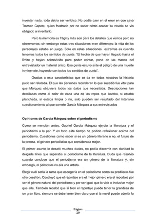 inventar nada, todo debía ser verídico. No podía caer en el error en que cayó
Truman Capote, quien frustrado por no saber cómo acabar su novela se vio
obligado a inventarlo.

      Pero la memoria es frágil y más aún para los detalles que vemos pero no
observamos; sin embargo estas tres situaciones eran diferentes: la vida de los
personajes estaba en juego. Solo en estas situaciones extremas es cuando
tenemos todos los sentidos de punta: “El hecho de que hayan llegado hasta el
límite y hayan sobrevivido para poder contar, pone en las manos del
entrevistador un material único. Esa gente estuvo ante el peligro de una muerte
inminenete, huyendo con todos los sentidos de punta”.

      Gracias a esta característica que se da en todos nosotros la historia
pudo ser relatada. El que las personas recordaran lo que sucedió fue vital para
que Márquez obtuviera todos los datos que necesitaba. Descripciones tan
detalladas como el color de cada una de las ropas que llevaba, si estaba
planchada, si estaba limpia o no, solo pueden ser resultado del intensivo
cuestionamiento al que somete García Márquez a sus entrevistados



Opiniones de García Márquez sobre el periodismo

Como se mención antes, Gabriel García Márquez ejerció la literatura y el
periodismo a la par. Y en todo este tiempo ha podido reflexionar acerca del
periodismo. Cuestiones como saber si es un género literario o no, el futuro de
la prensa, el género periodístico que consideraba mejor.

El primer asunto le desató muchas dudas, no podía discernir con claridad la
delgada línea que separaba al periodismo de la literatura. Duda que resolvíó
cuando concluyo que el periodismo era un género de la literatura y, sin
embargo, el periodista no era una artista.

Elegir cuál sería la rama que escogería en el periodismo como su predilecta fue
otra cuestión, Concluyó que el reportaje era el mejor género era el reportaje por
ser el género natural del periodismo y por ser igual que la vida e inclusive mejor
que ella. También recalcó que si bien el reportaje puede tener la grandeza de
un gran libro, siempre se debe tener bien claro que si la novel puede admitir la



                                     Página
                                       20
 