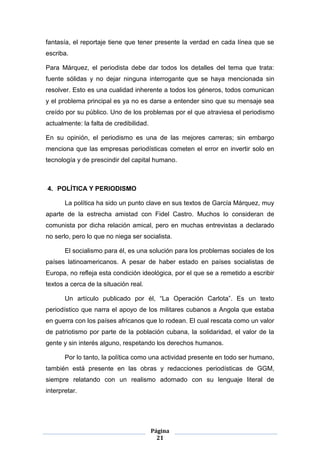 fantasía, el reportaje tiene que tener presente la verdad en cada línea que se
escriba.

Para Márquez, el periodista debe dar todos los detalles del tema que trata:
fuente sólidas y no dejar ninguna interrogante que se haya mencionada sin
resolver. Esto es una cualidad inherente a todos los géneros, todos comunican
y el problema principal es ya no es darse a entender sino que su mensaje sea
creído por su público. Uno de los problemas por el que atraviesa el periodismo
actualmente: la falta de credibilidad.

En su opinión, el periodismo es una de las mejores carreras; sin embargo
menciona que las empresas periodísticas cometen el error en invertir solo en
tecnología y de prescindir del capital humano.



4. POLÍTICA Y PERIODISMO

       La política ha sido un punto clave en sus textos de García Márquez, muy
aparte de la estrecha amistad con Fidel Castro. Muchos lo consideran de
comunista por dicha relación amical, pero en muchas entrevistas a declarado
no serlo, pero lo que no niega ser socialista.

       El socialismo para él, es una solución para los problemas sociales de los
países latinoamericanos. A pesar de haber estado en países socialistas de
Europa, no refleja esta condición ideológica, por el que se a remetido a escribir
textos a cerca de la situación real.

       Un artículo publicado por él, “La Operación Carlota”. Es un texto
periodístico que narra el apoyo de los militares cubanos a Angola que estaba
en guerra con los países africanos que lo rodean. El cual rescata como un valor
de patriotismo por parte de la población cubana, la solidaridad, el valor de la
gente y sin interés alguno, respetando los derechos humanos.

       Por lo tanto, la política como una actividad presente en todo ser humano,
también está presente en las obras y redacciones periodísticas de GGM,
siempre relatando con un realismo adornado con su lenguaje literal de
interpretar.




                                         Página
                                           21
 