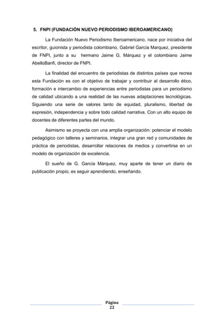 5. FNPI (FUNDACIÓN NUEVO PERIODISMO IBEROAMERICANO)

      La Fundación Nuevo Periodismo Iberoamericano, nace por iniciativa del
escritor, guionista y periodista colombiano, Gabriel García Marquez, presidente
de FNPI, junto a su     hermano Jaime G. Márquez y el colombiano Jaime
AbelloBanfi, director de FNPI.

      La finalidad del encuentro de periodistas de distintos países que recrea
esta Fundación es con el objetivo de trabajar y contribuir al desarrollo ético,
formación e intercambio de experiencias entre periodistas para un periodismo
de calidad ubicando a una realidad de las nuevas adaptaciones tecnológicas.
Siguiendo una serie de valores tanto de equidad, pluralismo, libertad de
expresión, independencia y sobre todo calidad narrativa. Con un alto equipo de
docentes de diferentes partes del mundo.

      Asimismo se proyecta con una amplia organización: potenciar el modelo
pedagógico con talleres y seminarios, integrar una gran red y comunidades de
práctica de periodistas, desarrollar relaciones de medios y convertirse en un
modelo de organización de excelencia.

      El sueño de G. García Márquez, muy aparte de tener un diario de
publicación propio, es seguir aprendiendo, enseñando.




                                    Página
                                      22
 