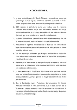 CONCLUSIONES


1. La vida periodista para G. García Márquez representa su campo de
   aprendizaje, ya que dejo su carrera de Derecho, se aventó hacía su
   pasión refugiándose al oficio periodístico, para lograr lo que es hoy.

2. GGM recalca al periodismo como una ventana que lo mantiene
   pendiente de la realidad, el cual nutre a sus obras literarias. Por el que
   relaciona el reportaje, la crónica y la novela como uno solo, con la única
   diferencia que en el periodismo es la con la verdad posible.

3. El género predilecto de Gabriel García Márquez es el reportaje por ser
   un género que puede ser como la vida e incluso mejor que ella.

4. Márquez es un reportero minucioso que no deja que sus entrevistados
   dejen pasar un detalle por alto en pro de brindar a sus lectores la mayor
   veracidad sobre el caso.

5. Los tres reportajes publicados por Márquez en formato de libros son
   joyas del periodismo narrativo debido a su gran manejo del lenguaje y su
   maestría en la narración.

6. Gabriel García Márquez es un ejemplo claro de la grandeza a la cual
   puede llegar al periodismo, si las técnicas periodísticas y las literarias
   son usadas con total maestría.

7. La política es un factor infaltable en las obras de GGM porque le permite
   crear una sensación de realidad en lo que escribe, especialmente en los
   textos periodísticos, porque genera un mayor acercamiento del lector
   con la realidad.

8. Con la Fundación Nuevo Periodismo Iberoamericano, G. García
   Márquez demuestra el valor periodístico, que no solo se vale de la
   tecnología y de una entrevista, sino de la calidad de información y la
   interacción del periodista con el testigo, fuente o entrevistado. No solo es
   lo que dice, sino como lo dijo.




                                     Página
                                       23
 