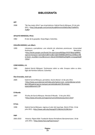 BIBLIOGRAFÍA


AFP
2008           "No hay mejor oficio" que el periodismo: Gabriel García Márquez. 01 de julio
               2011. <http://afp.google.com/article/ALeqM5hmmVcXS6Elc5Np77wR44T4-
               7Lj8Q>


APULEYO MENDOZA, Plinio
1982           El olor de la guayaba. Oveja Negra: Colombia.


CHILLÓN ASENSIO, Luís Albert.
1999           Literatura y periodismo: una relación de relaciones promiscuas. Universidad
               Autónoma                             de                          Barcelona.
               <http://books.google.com/books?id=zqyvLUpma40C&pg=PA337&dq=gABRIEL
               +garcia+marquez++periodismo&hl=es&ei=IgDvTbK8K86u0AHmyLz1DA&sa=X&
               oi=book_result&ct=result&resnum=1&ved=0CC0Q6AEwADgK#v=onepage&q&f
               =false>


COBO BORDA, J.G.
1982.          Gabriel García Márquez: Testimonios sobre su vida. Ensayos sobre su obra.
               Siglo del Hombre Editores: Colombia.


Díaz Granados, José Luis
2009           Gabriel García Márquez, periodista. Aurora Boreal. 12 de julio 2011.
               <http://www.auroraboreal.net/index.php?option=com_content&view=article
               &id=340:gabriel-garcia-marquez-periodista&catid=78:invitado-
               especial&Itemid=178>


El Mundo
1997           70 años de García Márquez. Revista El Mundo. 13 de julio 2011.
               <http://www.elmundo.es/magazine/num124/textos/quinter1.html>


El País
1998           Gabriel García Márquez, regresa el calor del reportaje. Diario El País. 13 de
               julio 2011. <http://www.udel.edu/leipzig/071198/ela131298.htm>


FNPI
2003-2010      Historia. Página Web Fundación Nuevo Periodismo Iberoamericano. 14 de
               julio 2011. <http://www.fnpi.org/fnpi/mision/>



                                           Página
                                             24
 