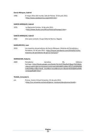 García Márquez, Gabriel
1996          El mejor oficio del mundo. Sala de Prensa. 10 de julio 2011.
              <http://www.saladeprensa.org/art425.htm>


GARCÍA MÁRQUEZ, Gabriel
1976           La Operación Carlota. 14 de julio 2011.
               <http://www.ikuska.com/Africa/Historia/hisango1.htm>


GARCÍA MÁRQUEZ, Gabriel
2002          Vivir para contarla. Grupo Editorial Norma. Bogotá.


GARGUREVICH, Juan
2010          Los maestros de periodismo de García Márquez. Historias de Periodistas y
              Periódicos. 01 de julio 2011. <http://tiojuan.wordpress.com/2010/02/15/los-
              maestros-de-periodismo-de-garcia-marquez/>


HERRSSCHER, Roberto.
2009          Periodismo               narrativo.            RIL,            Editores:
              Santiago.<http://books.google.com/books?id=Gv5Y7RpeNvEC&pg=PA259&dq
              =libros+sobre+garcia+marquez+como+periodista&hl=es&ei=Af7uTcjAGKXj0QG
              Uo8j1DA&sa=X&oi=book_result&ct=result&resnum=1&ved=0CDEQ6AEwAA#v
              =onepage&q&f=false>


TEJADA, Armando G.
s/a           Prensa. Centro Virtual Cervantes. 01 de julio 2011.
              <http://cvc.cervantes.es/actcult/garcia_marquez/obra/prensa.htm#1>




                                          Página
                                            25
 