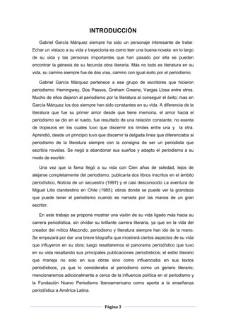 INTRODUCCIÓN
   Gabriel García Márquez siempre ha sido un personaje interesante de tratar.
Echar un vistazo a su vida y trayectoria es como leer una buena novela: en lo largo
de su vida y las personas importantes que han pasado por ella se pueden
encontrar la génesis de su fecunda obra literaria. Más no todo es literatura en su
vida, su camino siempre fue de dos vías, camino con igual éxito por el periodismo.

   Gabriel García Márquez pertenece a ese grupo de escritores que hicieron
periodismo: Hemingway, Dos Passos, Graham Greene, Vargas Llosa entre otros.
Mucho de ellos dejaron al periodismo por la literatura al conseguir el éxito; mas en
García Márquez los dos siempre han sido constantes en su vida. A diferencia de la
literatura que fue su primer amor desde que tiene memoria, el amor hacia el
periodismo se dio en el ruedo, fue resultado de una relación constante, no exenta
de tropiezos en los cuales tuvo que discernir los límites entre una y          la otra.
Aprendió, desde un principio tuvo que discernir la delgada línea que diferenciaba al
periodismo de la literatura siempre con la consigna de ser un periodista que
escribía novelas. Se negó a abandonar sus sueños y adapto el periodismo a su
modo de escribir.

   Una vez que la fama llegó a su vida con Cien años de soledad, lejos de
alejarse completamente del periodismo, publicaría dos libros inscritos en el ámbito
periodístico, Noticia de un secuestro (1997) y el casi desconocido La aventura de
Miguel Litio clandestino en Chile (1985); obras donde se puede ver la grandeza
que puede tener el periodismo cuando es narrada por las manos de un gran
escritor.

   En este trabajo se propone mostrar una visión de su vida ligado más hacia su
carrera periodística, sin olvidar su brillante carrera literaria, ya que en la vida del
creador del mítico Macondo, periodismo y literatura siempre han ido de la mano.
Se empezará por dar una breve biografía que mostrará ciertos aspectos de su vida
que influyeron en su obra; luego resaltaremos el panorama periodístico que tuvo
en su vida resaltando sus principales publicaciones periodísticos; el estilo literario
que maneja no solo en sus obras sino como influenciaba en sus textos
periodísticos, ya que lo consideraba al periodismo como un genero literario;
mencionaremos adicionalmente a cerca de la influencia política en el periodismo y
la Fundación Nuevo Periodismo Iberoamericano como aporte a la enseñanza
periodística a América Latina.


                                       Página 3
 