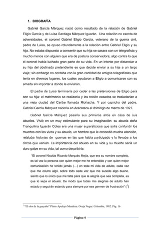 1. BIOGRAFÍA

      Gabriel García Márquez nació como resultado de la relación de Gabriel
Eligio García y de Luisa Santiaga Márquez Iguarán. Una relación no exenta de
adversidades, el coronel Gabriel Eligio García, veterano de la guerra civil,
padre de Luisa, se opuso rotundamente a la relación entre Gabriel Eligio y su
hija. No estaba dispuesto a consentir que su hija se casara con un telegrafista y
mucho menos con alguien que era de postura conservadora; algo contra lo que
el coronel había luchado gran parte de su vida. En un intento por distanciar a
su hija del obstinado pretendiente es que decide enviar a su hija a un largo
viaje; sin embargo no contaba con la gran cantidad de amigos telegrafistas que
tenía en diversos lugares, los cuales ayudaron a Eligio a comunicarse con su
amada sin importar a donde la enviaran.

         El padre de Luisa terminaría por ceder a las pretensiones de Eligio para
con su hija: el matrimonio se realizaría y los recién casados se trasladarían a
una vieja ciudad del Caribe llamada Riohacha. Y por capricho del padre,
Gabriel García Márquez nacería en Aracataca el domingo de marzo de 1927.

         Gabriel García Márquez pasaría sus primeros años en casa de sus
abuelos. Vivió en un muy estimulante para su imaginación: su abuela doña
Tranquilina Iguarán Cotes era una mujer supersticiosa que solía confundir los
muertos con los vivos y su abuelo, un hombre que le concedió mucha atención,
relataba historias de guerras en las que había participado y lo llevaba a los
circos que venían. La importancia del abuelo en su vida y su muerte sería un
duro golpe en su vida, tal como describiría:

          “El coronel Nicolás Ricardo Marqués Mejía, que era su nombre completo,
         es tal vez la persona con quien mejor me he entendido y con quien mejor
         comunicación he tenido jamás (…) en toda mi vida de adulto, cada vez
         que me ocurre algo, sobre todo cada vez que me sucede algo bueno,
         siento que lo único que me falta para que la alegría que sea completa, es
         que lo sepa el abuelo. De modo que todas mis alegrías de adulto han
                                                                                           1
         estado y seguirán estando para siempre por ese germen de frustración” ( )




1
    “El olor de la guayaba” Plinio Apuleyo Mendoza. Oveja Negra: Colombia, 1982. Pág. 16



                                               Página 4
 