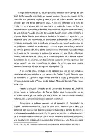 Luego de la muerte de su abuelo pasaría a estudiar en el Colegio de San
José de Barranquilla, regentado por padres jesuitas. Es en este colegio donde
realizaría sus primeras coplas y versos para el boletín escolar, en parte
alentado por uno de los padres del lugar. Ya en ese entonces tenía fama de
poeta por unos versos satíricos que hacía a modo de broma, en los que
hablaba de sus compañeros de clase. Uno de estos papelitos caería en mano
de uno de Luis Prosada, prefecto de segunda división, quien se lo entregaría a
el padre Mejía. Gabriel sería citado a la oficina del director y, lejos de lo que
esperaba sería una reprimenda, le propusieron publicárselos en Juventud, la
revista de la escuela; pese a mostrarse sorprendido, se mostró reacio a que se
los publiquen, refiriéndose a ellos como bobadas suyas; sin embargo esta fue
su primera publicación, tal y como cuenta en sus memorias: “El padre Mejía
tomó nota de la respuesta, y publicó los versos con ese título -«Bobadas
mías»- y con la firma de Gabito, en el número siguiente de la revista y conla
autorización de las víctimas. En dos números sucesivos tuve que publicar otra
seriea petición de mis compañeros de clase. De modo que esos versos
infantiles –quiéraloo no- son en rigor mi opera prima”. (2)

          A los quince años, producto de lo aplicado que era en sus estudios,
resulta becado para estudiar al otro extremo del Caribe: Bogotá. De este lugar
se trasladaría a Zipaquirá, lugar donde entraría al Liceo y empezarán sus
primeras lecturas: Julio o Verne, Emilio Salgari, Alejandro Dumas, Víctor Hugo,
entre otros.

          Pasaría a estudiar derecho en la Universidad Nacional de Colombia
donde leería la Metamorfosis de Franza Kafka, obra fundamental en su
vocación literaria ya que vería que era el estilo en que su abuela narraba
historias, con la única diferencia que estaban en alemán.

          Comenzaría a publicar cuentos en el periódico El Espectador de
Bogotá., siendo uno de estos, “Ojos de perro azul”. Alentado por el éxito que
consiguió con sus cuentos decide no seguir estudiando la carrera de derecho;
la abandonaría con la firme convicción de querer ser escritor: «Había desertado
de la universidad el año anterior, con la ilusión temeraria de vivir del periodismo
y la literatura sin necesidad de aprenderlos, animado por una frase que creo
2
    GARCÍA MÁRQUEZ, Gabriel,Vivir para contarla Grupo Editorial Norma. Bogotá, 2002Pag. 15



                                            Página 5
 