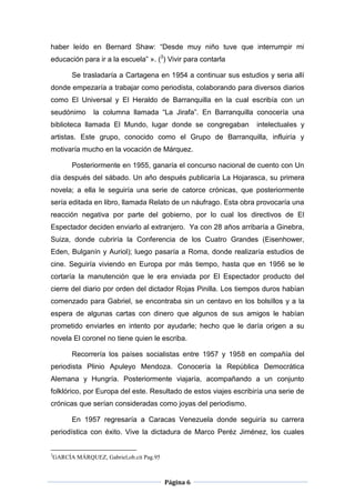 haber leído en Bernard Shaw: “Desde muy niño tuve que interrumpir mi
educación para ir a la escuela” ». (3) Vivir para contarla

          Se trasladaría a Cartagena en 1954 a continuar sus estudios y seria allí
donde empezaría a trabajar como periodista, colaborando para diversos diarios
como El Universal y El Heraldo de Barranquilla en la cual escribía con un
seudónimo         la columna llamada “La Jirafa”. En Barranquilla conocería una
biblioteca llamada El Mundo, lugar donde se congregaban            intelectuales y
artistas. Este grupo, conocido como el Grupo de Barranquilla, influiría y
motivaría mucho en la vocación de Márquez.

          Posteriormente en 1955, ganaría el concurso nacional de cuento con Un
día después del sábado. Un año después publicaría La Hojarasca, su primera
novela; a ella le seguiría una serie de catorce crónicas, que posteriormente
sería editada en libro, llamada Relato de un náufrago. Esta obra provocaría una
reacción negativa por parte del gobierno, por lo cual los directivos de El
Espectador deciden enviarlo al extranjero. Ya con 28 años arribaría a Ginebra,
Suiza, donde cubriría la Conferencia de los Cuatro Grandes (Eisenhower,
Eden, Bulganín y Auriol); luego pasaría a Roma, donde realizaría estudios de
cine. Seguiría viviendo en Europa por más tiempo, hasta que en 1956 se le
cortaría la manutención que le era enviada por El Espectador producto del
cierre del diario por orden del dictador Rojas Pinilla. Los tiempos duros habían
comenzado para Gabriel, se encontraba sin un centavo en los bolsillos y a la
espera de algunas cartas con dinero que algunos de sus amigos le habían
prometido enviarles en intento por ayudarle; hecho que le daría origen a su
novela El coronel no tiene quien le escriba.

          Recorrería los países socialistas entre 1957 y 1958 en compañía del
periodista Plinio Apuleyo Mendoza. Conocería la República Democrática
Alemana y Hungría. Posteriormente viajaría, acompañando a un conjunto
folklórico, por Europa del este. Resultado de estos viajes escribiría una serie de
crónicas que serían consideradas como joyas del periodismo.

          En 1957 regresaría a Caracas Venezuela donde seguiría su carrera
periodística con éxito. Vive la dictadura de Marco Peréz Jiménez, los cuales


3
    GARCÍA MÁRQUEZ, Gabriel,ob.cit Pag.95



                                            Página 6
 