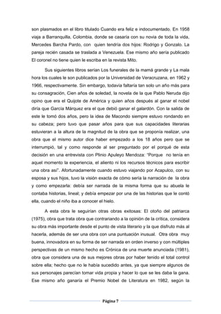son plasmados en el libro titulado Cuando era feliz e indocumentado. En 1958
viaja a Barranquilla, Colombia, donde se casaría con su novia de toda la vida,
Mercedes Barcha Pardo, con quien tendría dos hijos: Rodrigo y Gonzalo. La
pareja recién casada se traslada a Venezuela. Ese mismo año sería publicado
El coronel no tiene quien le escriba en la revista Mito.

      Sus siguientes libros serían Los funerales de la mamá grande y La mala
hora los cuales le son publicados por la Universidad de Veracruzana, en 1962 y
1966, respectivamente. Sin embargo, todavía faltaría tan solo un año más para
su consagración, Cien años de soledad, la novela de la que Pablo Neruda dijo
opino que era el Quijote de América y quien años después al ganar el nobel
diría que García Márquez era el que debió ganar el galardón. Con la salida de
este le tomó dos años, pero la idea de Macondo siempre estuvo rondando en
su cabeza; pero tuvo que pasar años para que sus capacidades literarias
estuvieran a la altura de la magnitud de la obra que se proponía realizar, una
obra que el mismo autor dice haber empezado a los 18 años pero que se
interrumpió, tal y como responde al ser preguntado por el porqué de esta
decisión en una entrevista con Plinio Apuleyo Mendoza: “Porque no tenía en
aquel momento la experiencia, el aliento ni los recursos técnicos para escribir
una obra así”. Afortunadamente cuando estuvo viajando por Acapulco, con su
esposa y sus hijos, tuvo la visión exacta de cómo sería la narración de la obra
y como empezarla: debía ser narrada de la misma forma que su abuela le
contaba historias, lineal; y debía empezar por una de las historias que le contó
ella, cuando el niño iba a conocer el hielo.

      A esta obra le seguirían otras obras exitosas: El otoño del patriarca
(1975), obra que trata obra que contrariando a la opinión de la crítica, considera
su obra más importante desde el punto de vista literario y la que disfruto más al
hacerla, además de ser una obra con una puntuación inusual. Otra obra muy
buena, innovadora en su forma de ser narrada en orden inverso y con múltiples
perspectivas de un mismo hecho es Crónica de una muerte anunciada (1981),
obra que considera una de sus mejores obras por haber tenido el total control
sobre ella; hecho que no le había sucedido antes, ya que siempre algunos de
sus personajes parecían tomar vida propia y hacer lo que se les daba la gana.
Ese mismo año ganaría el Premio Nobel de Literatura en 1982, según la



                                     Página 7
 