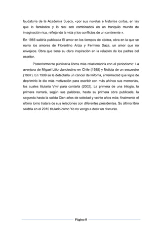 laudatoria de la Academia Sueca, «por sus novelas e historias cortas, en las
que lo fantástico y lo real son combinados en un tranquilo mundo de
imaginación rica, reflejando la vida y los conflictos de un continente ».

En 1985 saldría publicada El amor en los tiempos del cólera, obra en la que se
narra los amores de Florentino Ariza y Fermina Daza, un amor que no
envejece. Obra que tiene su clara inspiración en la relación de los padres del
escritor.

       Posteriormente publicaría libros más relacionados con el periodismo: La
aventura de Miguel Litio clandestino en Chile (1985) y Noticia de un secuestro
(1997). En 1999 se le detectaría un cáncer de linfoma, enfermedad que lejos de
deprimirlo le dio más motivación para escribir con más ahínco sus memorias,
las cuales titularía Vivir para contarla (2002). La primera de una trilogía, la
primera narrará, según sus palabras, hasta su primera obra publicada; la
segunda hasta la salida Cien años de soledad y veinte años más; finalmente el
último tomo tratara de sus relaciones con diferentes presidentes. Su último libro
saldría en el 2010 titulado como Yo no vengo a decir un discurso.




                                     Página 8
 