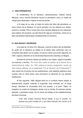 2. VIDA PERIODISTICA

        El emblemático de la literatura Latinoamericana, Gabriel García
Márquez, como muchos escritores recurre al periodismo como un medio de
refugio para desarrollar y mejorar el arte de escribir.

         A lo largo de su vida, el nobel ha hecho del oficio del periodismo un
socio común de la literatura, el cual le permitió a la vez elaborar sus relatos,
cuentos y novelas. Pero a veces todo socio necesita alejarse de sus relaciones
para realizar otro proyecto, por ello García M. deja por momentos, vacíos en su
labor periodística dedicándose completamente a la escritura.



2.1 SUS INICIOS Y REGRESOS

        A la edad de 19 años G.G. Márquez, culmina el último año de Bachiller.
Su gusto por la literatura ya estaba en él desde años anteriores, pero no
compartía esta afición con su padre, el cual fue motivo que el año siguiente, en
1947, ingrese a Derecho en la Universidad Nacional de Colombia, en Bogotá.

        Durante los primeros meses que asistía a sus clases, seguía al paralelo
sus lecturas y escritos. “Por esos días recibe el impacto de la lectura de La
metamorfosis de Kafka…En 1947 publica La tercera resignación, cuento de
clara estirpe kafkiana, en el suplemento "Fin de Semana" de El Espectador”4,
este cuento fue el primero de sus publicaciones, más adelante publicaría otros
cuentos más en dicho diario, pero provocaría un descuido en sus estudios
académicos.

        Al año siguiente, 1948, Bogotá entra en un conflicto interno debido al
levantamiento popular incitando a suspender toda actividad por un largo
tiempo. Asimismo la universidad cerró sus puertas, y el joven “Gabo” se
trasladó a la ciudad de Cartagena, donde vivía su familia. El entonces escritor
aprendiz y periodista novato, fue en busca de trabajo en los establecimientos
del diario Universal.

            “Entre ellos andaba Clemente Manuel Zabala, el que lo contrató: "Le
            expliqué que quería trabajar allí, y que había publicado dos cuentos en El


4
Díaz Granados, José Luis. 2009.Gabriel García Márquez, periodista




                                                  Página 9
 