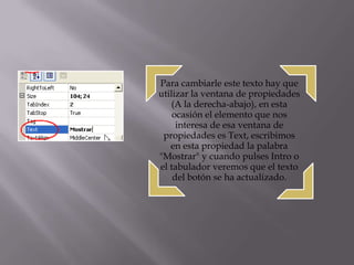 Para cambiarle este texto hay que
utilizar la ventana de propiedades
   (A la derecha-abajo), en esta
    ocasión el elemento que nos
     interesa de esa ventana de
 propiedades es Text, escribimos
   en esta propiedad la palabra
"Mostrar" y cuando pulses Intro o
el tabulador veremos que el texto
    del botón se ha actualizado.
 