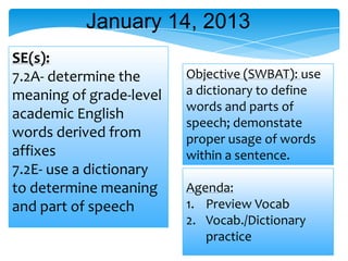 Agenda:
1. Preview Vocab
2. Vocab./Dictionary
practice
SE(s):
7.2A- determine the
meaning of grade-level
academic English
words derived from
affixes
7.2E- use a dictionary
to determine meaning
and part of speech
January 14, 2013
Objective (SWBAT): use
a dictionary to define
words and parts of
speech; demonstate
proper usage of words
within a sentence.
 
