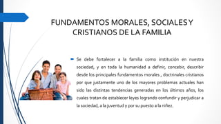 FUNDAMENTOS MORALES, SOCIALESY
CRISTIANOS DE LA FAMILIA
 Se debe fortalecer a la familia como institución en nuestra
sociedad, y en toda la humanidad a definir, concebir, describir
desde los principales fundamentos morales , doctrinales cristianos
por que justamente uno de los mayores problemas actuales han
sido las distintas tendencias generadas en los últimos años, los
cuales tratan de establecer leyes logrando confundir y perjudicar a
la sociedad, a la juventud y por su puesto a la niñez.
 