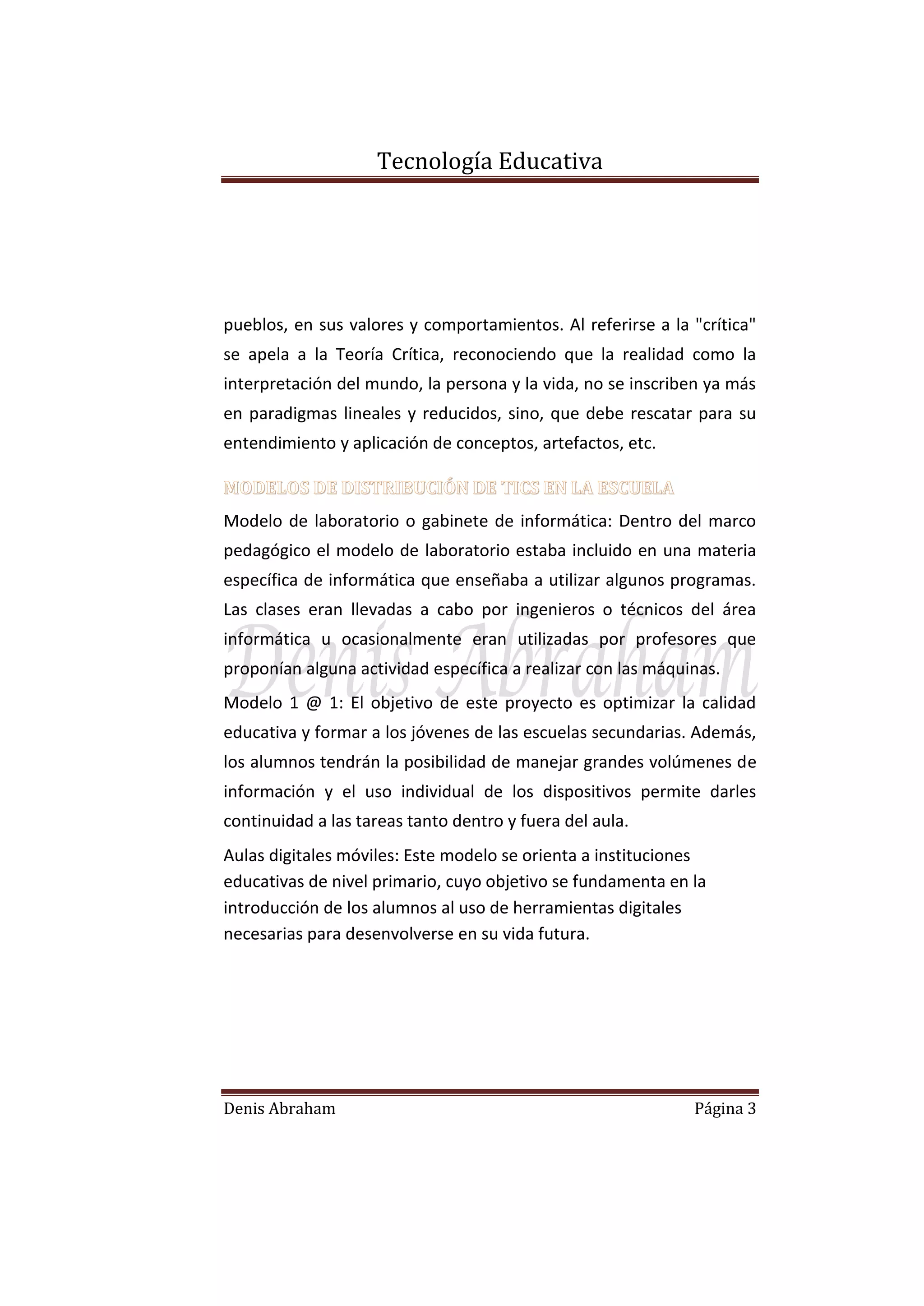 Tecnología Educativa

pueblos, en sus valores y comportamientos. Al referirse a la "crítica"
se apela a la Teoría Crítica, reconociendo que la realidad como la
interpretación del mundo, la persona y la vida, no se inscriben ya más
en paradigmas lineales y reducidos, sino, que debe rescatar para su
entendimiento y aplicación de conceptos, artefactos, etc.
MODELOS DE DISTRIBUCIÓN DE TICS EN LA ESCUELA
Modelo de laboratorio o gabinete de informática: Dentro del marco
pedagógico el modelo de laboratorio estaba incluido en una materia
específica de informática que enseñaba a utilizar algunos programas.
Las clases eran llevadas a cabo por ingenieros o técnicos del área
informática u ocasionalmente eran utilizadas por profesores que
proponían alguna actividad específica a realizar con las máquinas.
Modelo 1 @ 1: El objetivo de este proyecto es optimizar la calidad
educativa y formar a los jóvenes de las escuelas secundarias. Además,
los alumnos tendrán la posibilidad de manejar grandes volúmenes de
información y el uso individual de los dispositivos permite darles
continuidad a las tareas tanto dentro y fuera del aula.
Aulas digitales móviles: Este modelo se orienta a instituciones
educativas de nivel primario, cuyo objetivo se fundamenta en la
introducción de los alumnos al uso de herramientas digitales
necesarias para desenvolverse en su vida futura.

Denis Abraham

Página 3

 