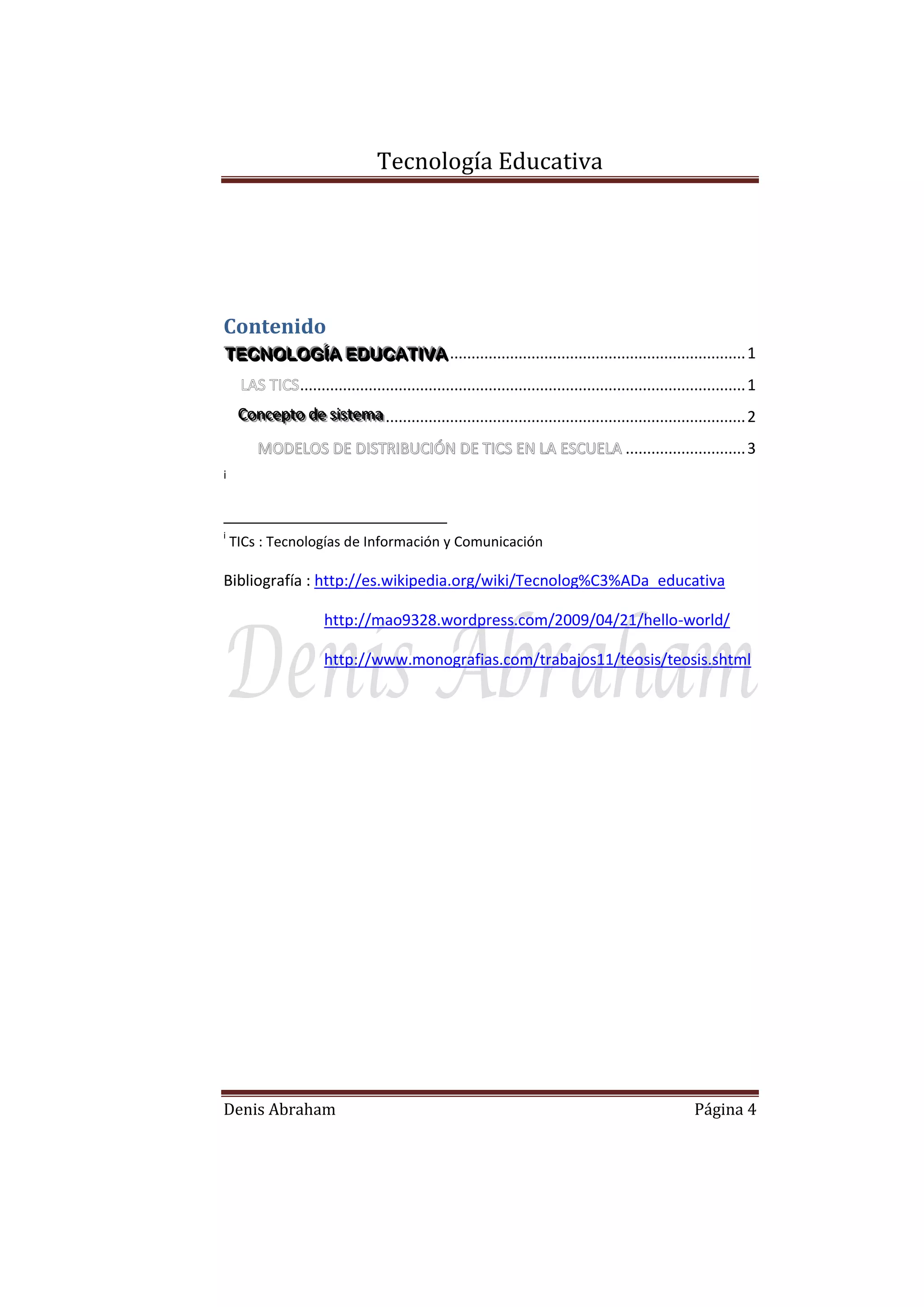 Tecnología Educativa

Contenido
TECNOLOGÍÍA EDUCATIIVA ..................................................................... 1
TECNOLOG A EDUCAT VA
........................................................................................................ 1
Conceptto de siisttema .................................................................................... 2
Concep o de s s ema
MODELOS DE DISTRIBUCIÓN DE TICS EN LA ESCUELA ............................ 3
i

i

TICs : Tecnologías de Información y Comunicación

Bibliografía : http://es.wikipedia.org/wiki/Tecnolog%C3%ADa_educativa
http://mao9328.wordpress.com/2009/04/21/hello-world/
http://www.monografias.com/trabajos11/teosis/teosis.shtml

Denis Abraham

Página 4

 
