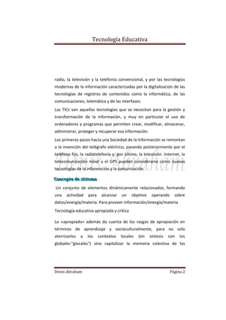Tecnología Educativa

radio, la televisión y la telefonía convencional, y por las tecnologías
modernas de la información caracterizadas por la digitalización de las
tecnologías de registros de contenidos como la informática, de las
comunicaciones, telemática y de las interfases.
Las TICs son aquellas tecnologías que se necesitan para la gestión y
transformación de la información, y muy en particular el uso de
ordenadores y programas que permiten crear, modificar, almacenar,
administrar, proteger y recuperar esa información.
Los primeros pasos hacia una Sociedad de la Información se remontan
a la invención del telégrafo eléctrico, pasando posteriormente por el
teléfono fijo, la radiotelefonía y, por último, la televisión. Internet, la
telecomunicación móvil y el GPS pueden considerarse como nuevas
tecnologías de la información y la comunicación.
Concepto de siistema
Concepto de s stema
Un conjunto de elementos dinámicamente relacionados, formando
una

actividad

para

alcanzar

un

objetivo

operando

sobre

datos/energía/materia. Para proveer información/energía/materia
Tecnología educativa apropiada y crítica
Lo «apropiado» además da cuenta de los rasgos de apropiación en
términos de aprendizaje y socioculturalmente, para no solo
aterrizarlos

a

los

contextos

locales

(en

síntesis

con

los

globales:"glocales") sino capitalizar la memoria colectiva de los

Denis Abraham

Página 2

 