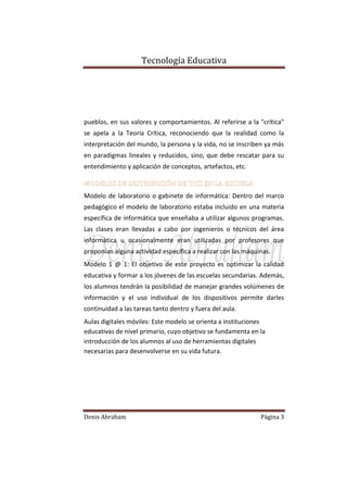 Tecnología Educativa

pueblos, en sus valores y comportamientos. Al referirse a la "crítica"
se apela a la Teoría Crítica, reconociendo que la realidad como la
interpretación del mundo, la persona y la vida, no se inscriben ya más
en paradigmas lineales y reducidos, sino, que debe rescatar para su
entendimiento y aplicación de conceptos, artefactos, etc.
MODELOS DE DISTRIBUCIÓN DE TICS EN LA ESCUELA
Modelo de laboratorio o gabinete de informática: Dentro del marco
pedagógico el modelo de laboratorio estaba incluido en una materia
específica de informática que enseñaba a utilizar algunos programas.
Las clases eran llevadas a cabo por ingenieros o técnicos del área
informática u ocasionalmente eran utilizadas por profesores que
proponían alguna actividad específica a realizar con las máquinas.
Modelo 1 @ 1: El objetivo de este proyecto es optimizar la calidad
educativa y formar a los jóvenes de las escuelas secundarias. Además,
los alumnos tendrán la posibilidad de manejar grandes volúmenes de
información y el uso individual de los dispositivos permite darles
continuidad a las tareas tanto dentro y fuera del aula.
Aulas digitales móviles: Este modelo se orienta a instituciones
educativas de nivel primario, cuyo objetivo se fundamenta en la
introducción de los alumnos al uso de herramientas digitales
necesarias para desenvolverse en su vida futura.

Denis Abraham

Página 3

 