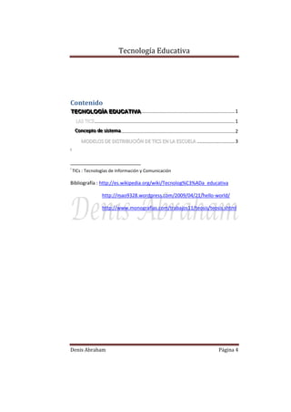 Tecnología Educativa

Contenido
TECNOLOGÍÍA EDUCATIIVA ..................................................................... 1
TECNOLOG A EDUCAT VA
........................................................................................................ 1
Conceptto de siisttema .................................................................................... 2
Concep o de s s ema
MODELOS DE DISTRIBUCIÓN DE TICS EN LA ESCUELA ............................ 3
i

i

TICs : Tecnologías de Información y Comunicación

Bibliografía : http://es.wikipedia.org/wiki/Tecnolog%C3%ADa_educativa
http://mao9328.wordpress.com/2009/04/21/hello-world/
http://www.monografias.com/trabajos11/teosis/teosis.shtml

Denis Abraham

Página 4

 