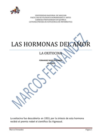 UNIVERSIDAD NACIONAL DE SAN JUAN 
FACULTAD DE FILOSOFIA HUMANIDADES Y ARTES 
CARRERA:PROFESORADO EN QUIMICA 
CATEDRA:PRUEBA DE SUFICIENCIA DE INFORMATICA 
LAS HORMONAS DEL AMOR 
LA OXITOCINA 
FERNANDEZ MARCOS GABRIEL 
AÑO:2014 
La oxitocina fue descubierta en 1953, por la síntesis de esta hormona 
recibió el premio nobel el científico Du Vigneaud. 
Marcos Fernandez Página 1 
 