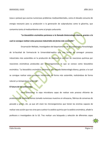 BIODIESEL USOS

AÑO 2013

(sosa o potasa) que acarrea numerosos problemas medioambientales, como el elevado consumo de
energía necesario para su producción o la generación de subproductos como la glicerina, que
contamina tanto al medioambiente como al propio carburante.
"La biocatálisis enzimática pertenece a la llamada biotecnología blanca, gracias a la
cual se consigue realizar estos procesos industriales de forma más sostenible"
Encarnación Mellado, investigadora del departamento de Microbiología y Parasitología
de la Facultad de Farmacia de la Universidad explica que una forma de conseguir procesos
industriales más sostenibles en la producción de biodiesel es sustituir las reacciones químicas por
reacciones enzimáticas producidas por microorganismos, lo que se conoce como biocatálisis
enzimática. "La biocatálisis enzimática pertenece a la llamada biotecnología blanca, gracias a la cual
se consigue realizar estos procesos industriales de forma más sostenible, realizándose de forma
natural y a temperatura ambiente".
El futuro de los carburantes
Para seleccionar la cepa microbiana capaz de realizar este proceso eficiente de
producción de biodiesel hemos tomado numerosas muestras en almazaras, fábricas de conservas de
pescado y jamón, etc. ya que ahí viven los microorganismos que tienen las enzimas capaces de
realizar esta acción que nos sirve para sustituir la catálisis química por la catálisis enzimática, añade la
profesora e investigadora de la US. Tras realizar una búsqueda y selección de diferentes cepas

Pablo Heredia

Página 12

 