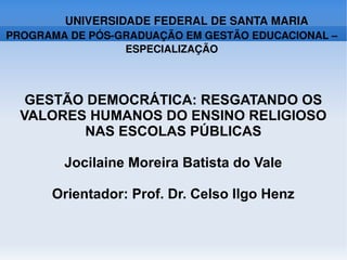 UNIVERSIDADE FEDERAL DE SANTA MARIA
PROGRAMA DE PÓS­GRADUAÇÃO EM GESTÃO EDUCACIONAL – 
                 ESPECIALIZAÇÃO



   GESTÃO DEMOCRÁTICA: RESGATANDO OS
  VALORES HUMANOS DO ENSINO RELIGIOSO
         NAS ESCOLAS PÚBLICAS

        Jocilaine Moreira Batista do Vale

      Orientador: Prof. Dr. Celso Ilgo Henz
 