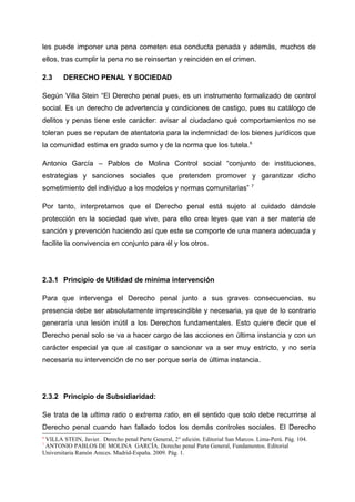 les puede imponer una pena cometen esa conducta penada y además, muchos de
ellos, tras cumplir la pena no se reinsertan y reinciden en el crimen.
2.3 DERECHO PENAL Y SOCIEDAD
Según Villa Stein “El Derecho penal pues, es un instrumento formalizado de control
social. Es un derecho de advertencia y condiciones de castigo, pues su catálogo de
delitos y penas tiene este carácter: avisar al ciudadano qué comportamientos no se
toleran pues se reputan de atentatoria para la indemnidad de los bienes jurídicos que
la comunidad estima en grado sumo y de la norma que los tutela.6
Antonio García – Pablos de Molina Control social “conjunto de instituciones,
estrategias y sanciones sociales que pretenden promover y garantizar dicho
sometimiento del individuo a los modelos y normas comunitarias” 7
Por tanto, interpretamos que el Derecho penal está sujeto al cuidado dándole
protección en la sociedad que vive, para ello crea leyes que van a ser materia de
sanción y prevención haciendo así que este se comporte de una manera adecuada y
facilite la convivencia en conjunto para él y los otros.
2.3.1 Principio de Utilidad de mínima intervención
Para que intervenga el Derecho penal junto a sus graves consecuencias, su
presencia debe ser absolutamente imprescindible y necesaria, ya que de lo contrario
generaría una lesión inútil a los Derechos fundamentales. Esto quiere decir que el
Derecho penal solo se va a hacer cargo de las acciones en última instancia y con un
carácter especial ya que al castigar o sancionar va a ser muy estricto, y no sería
necesaria su intervención de no ser porque sería de última instancia.
2.3.2 Principio de Subsidiaridad:
Se trata de la ultima ratio o extrema ratio, en el sentido que solo debe recurrirse al
Derecho penal cuando han fallado todos los demás controles sociales. El Derecho
6
VILLA STEIN, Javier. Derecho penal Parte General, 2° edición. Editorial San Marcos. Lima-Perú. Pág. 104.
7
ANTONIO PABLOS DE MOLINA GARCÍA. Derecho penal Parte General, Fundamentos. Editorial
Universitaria Ramón Areces. Madrid-España. 2009. Pág. 1.
 