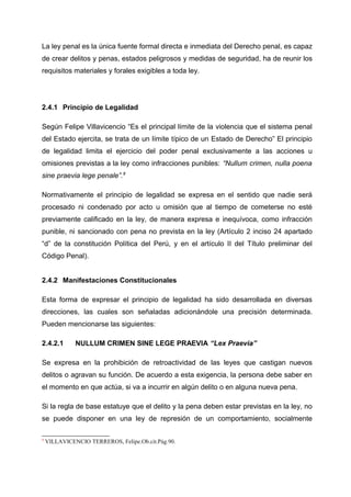 La ley penal es la única fuente formal directa e inmediata del Derecho penal, es capaz
de crear delitos y penas, estados peligrosos y medidas de seguridad, ha de reunir los
requisitos materiales y forales exigibles a toda ley.
2.4.1 Principio de Legalidad
Según Felipe Villavicencio “Es el principal límite de la violencia que el sistema penal
del Estado ejercita, se trata de un límite típico de un Estado de Derecho” El principio
de legalidad limita el ejercicio del poder penal exclusivamente a las acciones u
omisiones previstas a la ley como infracciones punibles: “Nullum crimen, nulla poena
sine praevia lege penale”.9
Normativamente el principio de legalidad se expresa en el sentido que nadie será
procesado ni condenado por acto u omisión que al tiempo de cometerse no esté
previamente calificado en la ley, de manera expresa e inequívoca, como infracción
punible, ni sancionado con pena no prevista en la ley (Artículo 2 inciso 24 apartado
“d” de la constitución Política del Perú, y en el artículo II del Título preliminar del
Código Penal).
2.4.2 Manifestaciones Constitucionales
Esta forma de expresar el principio de legalidad ha sido desarrollada en diversas
direcciones, las cuales son señaladas adicionándole una precisión determinada.
Pueden mencionarse las siguientes:
2.4.2.1 NULLUM CRIMEN SINE LEGE PRAEVIA “Lex Praevia”
Se expresa en la prohibición de retroactividad de las leyes que castigan nuevos
delitos o agravan su función. De acuerdo a esta exigencia, la persona debe saber en
el momento en que actúa, si va a incurrir en algún delito o en alguna nueva pena.
Si la regla de base estatuye que el delito y la pena deben estar previstas en la ley, no
se puede disponer en una ley de represión de un comportamiento, socialmente
9
VILLAVICENCIO TERREROS, Felipe.Ob.cit.Pág.90.
 