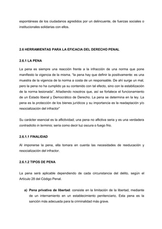 espontáneas de los ciudadanos agredidos por un delincuente, de fuerzas sociales o
institucionales solidarias con ellos.
2.6 HERRAMIENTAS PARA LA EFICACIA DEL DERECHO PENAL
2.6.1 LA PENA
La pena es siempre una reacción frente a la infracción de una norma que pone
manifiesto la vigencia de la misma. “la pena hay que definir la positivamente: es una
muestra de la vigencia de la norma a costa de un responsable. De ahí surge un mal,
pero la pena no ha cumplido ya su contenido con tal efecto, sino con la estabilización
de la norma lesionada”. Añadiendo nosotros que, así se fortalece el funcionamiento
de un Estado liberal y Democrático de Derecho. La pena se determina en la ley. La
pena es la protección de los bienes jurídicos y su importancia es la readaptación y/o
resocialización del infractor”
Su carácter esencial es la aflictividad; una pena no aflictiva seria y es una verdadera
contradictio in terminis; sería como decir luz oscura o fuego frio.
2.6.1.1 FINALIDAD
Al imponerse la pena, ella tomara en cuenta las necesidades de reeducación y
resocialización del infractor.
2.6.1.2 TIPOS DE PENA
La pena será aplicable dependiendo de cada circunstancia del delito, según el
Artículo 28 del Código Penal.
a) Pena privativa de libertad: consiste en la limitación de la libertad, mediante
de un internamiento en un establecimiento penitenciario. Esta pena es la
sanción más adecuada para la criminalidad más grave.
 