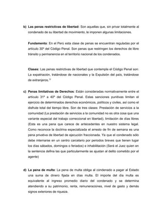 b) Las penas restrictivas de libertad: Son aquellas que, sin privar totalmente al
condenado de su libertad de movimiento, le imponen algunas limitaciones.
Fundamento: En el Perú esta clase de penas se encuentran reguladas por el
artículo 30º del Código Penal. Son penas que restringen los derechos de libre
tránsito y permanencia en el territorio nacional de los condenados.
Clases: Las penas restrictivas de libertad que contempla el Código Penal son:
La expatriación, tratándose de nacionales y la Expulsión del país, tratándose
de extranjeros.12
c) Penas limitativas de Derechos: Están consideradas normativamente entre el
artículo 31º a 40º del Código Penal. Estas sanciones punitivas limitan el
ejercicio de determinados derechos económicos, políticos y civiles, así como el
disfrute total del tiempo libre. Son de tres clases: Prestación de servicios a la
comunidad (La prestación de servicios a la comunidad no es otra cosa que una
variante especial del trabajo correccional en libertad), limitación de días libres
(Esta es una pena que carece de antecedentes en nuestro sistema legal.
Como reconoce la doctrina especializada el arresto de fin de semana es una
pena privativa de libertad de ejecución fraccionada. Ya que el condenado sólo
debe internarse en un centro carcelario por periodos breves que tienen lugar
los días sábados, domingos o feriados) e inhabilitación (Será el Juez quien en
la sentencia defina las que particularmente se ajustan al delito cometido por el
agente)
d) La pena de multa: La pena de multa obliga al condenado a pagar al Estado
una suma de dinero fijada en días multa. El importe del día multa es
equivalente al ingreso promedio diario del condenado y se determina
atendiendo a su patrimonio, renta, remuneraciones, nivel de gasto y demás
signos exteriores de riqueza.
 