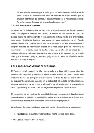 No esta demás recordar que la multa goza de todas las características de la
pena. Aunque su determinación este influenciada en mayor medida por la
situación económica del penado, y está delimitada por la naturaleza del delito.
De ahí la multa solo puede ser impuesta solo por el juez.10
2.6.2 MEDIDAS DE SEGURIDAD
La incorporación de las medidas de seguridad al arsenal punitivo del Estado, aparece
como una exigencia derivada del cambio de orientación del mismo. El paso del
Estado liberal no intervencionista y absolutamente ineficaz frente a la criminalidad,
para cuyas finalidades bastaba una pena de base retributiva, a un Estado
intervencionista que pretende incidir directamente sobre la cifra de la delincuencia y
adoptar medidas de intervención directa en la vida social, puso de manifiesto la
insuficiencia de la pena, pues no existían medios para afrontar los casos del no
culpable altamente peligroso para la vida comunitaria y del culpable con anomalía
clara que le llevaba a delinquir, pero cuya peligrosidad no podía ser afrontada con los
reducidos medios de la pena.
2.6.2.1. FINES DE LAS MEDIDAS DE SEGURIDAD
El Derecho penal moderno ha ido incorporando a lo largo del presente siglo las
medidas de seguridad y corrección como consecuencia1 del delito, siendo que
mediante de ellas se persiguen exclusivamente objetivos de defensa social a través
de la presente prevención especial. En la actualidad, el derecho penal organiza un
sistema de medidas de seguridad y reinserción social desvinculado e independiente
de la culpabilidad y no limitado por las exigencias del principio de culpabilidad.
El fundamento de las medidas de seguridad debe ser exclusivamente la peligrosidad
criminal del autor, es decir, la probabilidad de que vuelva a delinquir en el futuro, y su
duración debe establecerse también en función de dicha peligrosidad.
La aplicación de estas medidas de seguridad requiere los siguientes presupuestos:
• Primero: que el sujeto haya cometido un hecho previsto como delito.
10
ANTOLISEI, Francesco. Ob. Cit. Pág.483.
 