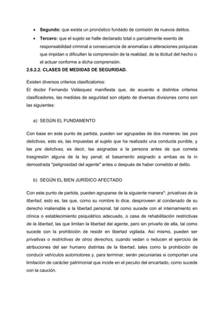 • Segundo: que exista un pronóstico fundado de comisión de nuevos delitos.
• Tercero: que el sujeto se halle declarado total o parcialmente exento de
responsabilidad criminal a consecuencia de anomalías o alteraciones psíquicas
que impidan o dificulten la comprensión de la realidad, de la ilicitud del hecho o
el actuar conforme a dicha comprensión.
2.6.2.2. CLASES DE MEDIDAS DE SEGURIDAD.
Existen diversos criterios clasificatorios:
El doctor Fernando Velásquez manifiesta que, de acuerdo a distintos criterios
clasificadores, las medidas de seguridad son objeto de diversas divisiones como son
las siguientes:
a) SEGÚN EL FUNDAMENTO
Con base en este punto de partida, pueden ser agrupadas de dos maneras: las pos
delictivas, esto es, las impuestas al sujeto que ha realizado una conducta punible, y
las pre delictivas, es decir, las asignadas a la persona antes de que cometa
trasgresión alguna de la ley penal; el basamento asignado a ambas es la in
demostrada "peligrosidad del agente" antes o después de haber cometido el delito.
b) SEGÚN EL BIEN JURÍDICO AFECTADO
Con este punto de partida, pueden agruparse de la siguiente manera": privativas de la
libertad, esto es, las que, como su nombre lo dice, desproveen al condenado de su
derecho inalienable a la libertad personal, tal como sucede con el internamiento en
clínica o establecimiento psiquiátrico adecuado, o casa de rehabilitación restrictivas
de la libertad, las que limitan la libertad del agente, pero sin privarlo de ella, tal como
sucede con la prohibición de residir en libertad vigilada. Así mismo, pueden ser
privativas o restrictivas de otros derechos, cuando vedan o reducen el ejercicio de
atribuciones del ser humano distintas de la libertad, tales como la prohibición de
conducir vehículos automotores y, para terminar, serán pecuniarias si comportan una
limitación de carácter patrimonial que incide en el peculio del encartado, como sucede
con la caución.
 
