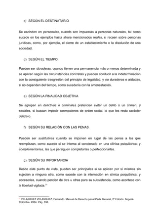c) SEGÚN EL DESTINATARIO
Se escinden en personales, cuando son impuestas a personas naturales, tal como
sucede en los ejemplos hasta ahora mencionados reales, si recaen sobre personas
jurídicas, como, por ejemplo, el cierre de un establecimiento o la disolución de una
sociedad.
d) SEGÚN EL TIEMPO
Pueden ser duraderas, cuando tienen una permanencia más o menos determinada y
se aplican según las circunstancias concretas y pueden conducir a la indeterminación
con la consiguiente trasgresión del principio de legalidad; y no duraderas o aisladas,
si no dependen del tiempo, como sucedería con la amonestación.
e) SEGÚN LA FINALIDAD OBJETIVA
Se agrupan en delictivas o criminales pretenden evitar un delito o un crimen; y
sociales, si buscan impedir conmociones de orden social, lo que les resta carácter
delictivo.
f) SEGÚN SU RELACIÓN CON LAS PENAS
Pueden ser sustitutivas cuando se imponen en lugar de las penas a las que
reemplazan, como sucede si se interna al condenado en una clínica psiquiátrica; y
complementarias, las que persiguen completarlas o perfeccionarlas.
g) SEGÚN SU IMPORTANCIA
Desde este punto de vista, pueden ser principales si se aplican por sí mismas sin
sujeción a ninguna otra, como sucede con la internación en clínica psiquiátrica; y
accesorias, cuando penden de otra u otras para su subsistencia, como acontece con
la libertad vigilada.11
11
VELÁSQUEZ VELÁSQUEZ, Fernando. Manual de Derecho penal Parte General, 2o
Edición. Bogotá-
Colombia. 2004. Pág. 538.
 