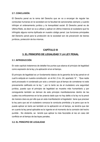 2.7. CONCLUSIÓN:
El Derecho penal es la rama del Derecho que se va a encargar de regular las
conductas humanas en la sociedad con la facultad de sancionarlas siempre y cuando
infrinjan el ordenamiento jurídico y la tranquilidad social. El Derecho penal es de
Ultima Ratio, es decir se va a utilizar y aplicar en última instancia al ciudadano que ha
infringido alguna norma tipificada en nuestro código penal. Las funciones principales
del Derecho penal para la protección de la sociedad son de prevención de bienes
jurídicos, protección de los mismos.
CAPÍTULO III
3. EL PRINCIPIO DE LEGALIDAD Y LA LEY PENAL
3.1. INTRODUCCIÓN
En este capítulo trataremos de detallar los puntos que abarca el principio de legalidad
como expresión de la ley y la aplicación el en el tiempo.
El principio de legalidad es un fundamento básico de la garantía de la ley penal en el
cual lo estipula en nuestra constitución en el Art. 2 inc. 24, apartado “d” : “Que nadie
será procesado ni condenado por acto u omisión que al tiempo de cometerse no este
previamente calificado en la ley ”, por lo tanto se da al ciudadano una seguridad
jurídica, puesto que el principio de legalidad se muestra más humanitario y por
consiguiente también se derivan de este principio manifestaciones dentro de las
cuales nos enfocaremos en la lex praevia dado que no hay delito si la ley no la prevé
de manera clara es por ello que en esta manifestación el legislador tiene que precisar
la ley para que así el ciudadano conozca la conducta prohibida y la pena que se le
puede aplicar en tanto así también en la aplicación en el tiempo, se tendría que dar
en cuanto la ley penal aplicable es la vigente en el momento de la comisión del hecho
punible . No obstante, se tendrá que aplicar la más favorable al reo en caso del
conflicto en el tiempo de las leyes penales.
3.2. EL PRINCIPIO DE LEGALIDAD
 