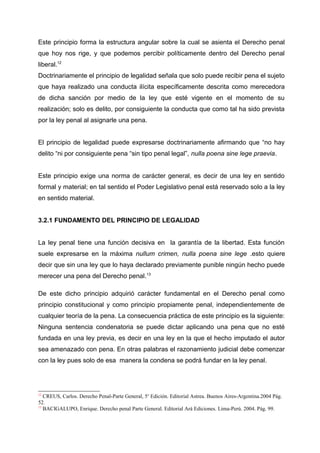 Este principio forma la estructura angular sobre la cual se asienta el Derecho penal
que hoy nos rige, y que podemos percibir políticamente dentro del Derecho penal
liberal.12
Doctrinariamente el principio de legalidad señala que solo puede recibir pena el sujeto
que haya realizado una conducta ilícita específicamente descrita como merecedora
de dicha sanción por medio de la ley que esté vigente en el momento de su
realización; solo es delito, por consiguiente la conducta que como tal ha sido prevista
por la ley penal al asignarle una pena.
El principio de legalidad puede expresarse doctrinariamente afirmando que “no hay
delito “ni por consiguiente pena “sin tipo penal legal”, nulla poena sine lege praevia.
Este principio exige una norma de carácter general, es decir de una ley en sentido
formal y material; en tal sentido el Poder Legislativo penal está reservado solo a la ley
en sentido material.
3.2.1 FUNDAMENTO DEL PRINCIPIO DE LEGALIDAD
La ley penal tiene una función decisiva en la garantía de la libertad. Esta función
suele expresarse en la máxima nullum crimen, nulla poena sine lege .esto quiere
decir que sin una ley que lo haya declarado previamente punible ningún hecho puede
merecer una pena del Derecho penal.13
De este dicho principio adquirió carácter fundamental en el Derecho penal como
principio constitucional y como principio propiamente penal, independientemente de
cualquier teoría de la pena. La consecuencia práctica de este principio es la siguiente:
Ninguna sentencia condenatoria se puede dictar aplicando una pena que no esté
fundada en una ley previa, es decir en una ley en la que el hecho imputado el autor
sea amenazado con pena. En otras palabras el razonamiento judicial debe comenzar
con la ley pues solo de esa manera la condena se podrá fundar en la ley penal.
12
CREUS, Carlos. Derecho Penal-Parte General, 5o
Edición. Editorial Astrea. Buenos Aires-Argentina.2004 Pág.
52.
13
BACIGALUPO, Enrique. Derecho penal Parte General. Editorial Ará Ediciones. Lima-Perú. 2004. Pág. 99.
 