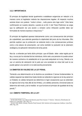 3.2.2 IMPORTANCIA
El principio de legalidad tiende igualmente a establecer exigencias en relación a la
manera como el legislador redacta las disposiciones legales .Al respecto muchos
autores dicen con justeza: “nullum crimen , nulla poena sine lege certa”. Esto tiene
confirmación en nuestro derecho, cuando en el Art. II del Título Preliminar se exige
que la calificación de una acción u omisión como infracción punible debe ser
formulada de manera expresa o inequívoca.14
El principio de legalidad aparece básicamente como una consecuencia del principio
de culpabilidad, que además garantiza la objetividad del juicio de los tribunales. Ello
permite explicar que la protección se extienda tanto a las consecuencias jurídicas
como a los plazos de prescripción, así como también la exclusión de la extensión
analógica y la aplicación retroactiva de la ley penal.
Nos da a entender por tanto dicho principio que el Estado debe estar regido por la
ley y nunca por la voluntad de los individuos, dicho esto una persona no puede actuar
de manera contraria a lo establecido en lo que está estipulado en la ley. Siendo a la
vez un axioma de valoración de lo justo por una sociedad en virtud del cual no se
puede aplicar una sanción si no está escrita previamente.
3.4 ÁMBITOS DE VALIDEZ DE LA LEY PENAL
Teniendo una determinación en la doctrina se consideran 3 temas fundamentales: la
validez espacial (se determina hasta donde se extiende la vigencia en la ley penal en
un Estado); la validez temporal (se determina si rigen excepciones que se extiendan
la vigencia de la ley más allá de los límites), y la validez personal y funcional (esta se
determina del modo y de la medida en que funciona el principio de igualdad de la ley
penal).15
3.4.1 ÁMBITO TEMPORAL DE LA LEY
14
HURTADO POZO, José. Manual de Derecho penal Parte General. 2o
Edición. Editorial y Distribuidora de
Libros S.A. Lima-Perú. 1987. Pág. 153.
15
HUGO VIZCARDO, Silfredo. Derecho Penal General. Edit. Instituto de Investigaciones Jurídicas. Lima-Perú.
2006. Pág. 230.
 
