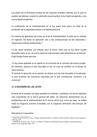 Las leyes son la formación jurídica de las nociones sociales (valores), por lo que no
pueden ser eternas; cuando la valoración social cambie, la ley habrá envejecido y una
nueva deberá sustituirla.
La justificación de la irretroactividad de la ley penal más grave se halla en la
protección de la seguridad jurídica y la libertad personal.
En materia de aplicación de la ley, es el de la irretroactividad. A partir de su entrada
en vigencia, las leyes se aplicarían aún a las consecuencias de las relaciones y
situaciones jurídicas existenciales.16
La ley penal abastece sus efectos para el futuro. Para que la ley penal resulte
favorable hacia el reo, la norma penal de este principio está estipulado en el Artículo.
6 del Código Penal que dice:
“La ley penal aplicable es la vigente en el momento de la comisión del hecho punible.
No obstante, aplicara la más favorable al reo, en caso de conflicto en el tiempo de
leyes penales.
Si durante la ejecución de la sanción se dictare una ley más favorable al condenado,
el juez sustituirá las sanciones impuestas por la que corresponde, conforme a la
nueva ley”.
3.1.2 SUCESIÓN DE LAS LEYES
El tema de la sucesión de leyes penales en el tiempo, constituye uno de los capítulos
más importantes de la teoría general del delito. Se relaciona directamente con la
problemática de la irretroactividad de la norma penal que, como se sabe, se refleja
hasta la exigencia primaria conectada con la originaria afirmación del principio de
legalidad.17
Esta genera 3 supuestos:
16
FONTAN BALESTRA, Carlos. Tratado de Derecho Penal. 2o
Edición. Editorial Glem. Buenos Aires-Argentina.
1998 Pág. 297.
17
GIMENEZ AUSUA, Luis. La Ley y el Delito, Principios del Derecho Penal 4o
Edición. Editorial Hermes.
Buenos Aires-Argentina. Pág. 150.
 