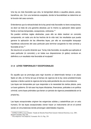 Una ley es más favorable que otra, la benignidad afecta a aquellos plazos, penas,
beneficios, etc. Con una tendencia aceptada, donde la favorabilidad se determine en
la función del caso correcto.
Entendemos que la retroactividad de la ley penal más favorable no tiene excepciones,
es decir se trata de una garantía absoluta; por lo mismo su aplicación debe operar
frente a normas temporales, excepciones, ordinarias.18
No pueden emitirse reglas abstractas, pues ello se debe resolver en concreto
comparando, en cada uno de los hechos de la vida real, los resultados que pueda
generar la aplicación de las diferentes leyes; por ello es aconsejable bosquejar
hipotéticas soluciones del caso particular para terminar acogiendo la más correcta y
favorable al reo.19
Se resume en un punto diciendo que: “la ley más favorable, es aquella que aplicada al
caso particular (in concreto) y en todas sus disposiciones (in globo) conduce en
definitivo a un resultado más favorable al inculpado”
3.1.4 LEYES TEMPORALES Y EXCEPCIONALES
Es aquella que se promulga para regir durante un determinado tiempo o en plazo
fijado en ella, en forma tal que el tiempo de vigencia de la ley viene predeterminada
expresa o tácita cuando la vigencia de la ley está pendiente de una circunstancia.
Las leyes son temporales por que responden a la necesidad de ciertos plazos, para
un buen gobierno. En tal caso hay leyes tributarias, financieras, policiales o en política
criminal, como leyes prémiales que tienen un periodo de vigencia preestablecido en la
propia ley.
Las leyes excepcionales originan las exigencias súbitas y catastróficas por un acto
humano. En las leyes excepcionales vienen hacer un instrumento útil en el control
social, en circunstancias donde prevengan calamidades mayores.
18
GOMEZ LOPES, Jesus Orlando. Tratado de Derecho Penal Parte General. Editorial Doctrina y Ley. 2001.
Bogotá-Colombia. Pág. 828.
19
VELASQUEZ VELASQUEZ. Fernando. Ob. Cit. Pág. 150.
 