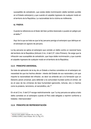 susceptible de extradición, que exista doble incriminación (delito también punible
en el Estado extranjero) y que cuando el culpable ingresare de cualquier modo en
el territorio de la República. La nacionalidad de la víctima es indiferente.
b) PASIVA
Cuando la referencia es el titular del bien jurídico lesionado o puesto en peligro por
el delito.25
Aquí de lo que se trata es que la ley peruana persiga al extranjero que delinque en
el extranjero en agravio de peruano.
La ley peruana se aplica al extranjero que comete un delito contra un nacional fuera
del territorio de la República (Artículo 2 inc. 4 del C.P. Libro Primero). Se exige que la
infracción sea susceptible de extradición, que haya doble incriminación y que cuando
el culpable ingresara de cualquier modo en el territorio de la República.
3.2.3 PRINCIPIO UNIVERSAL
Se trata de aplicación de la ley de un Estado a hechos cometidos en el extranjero sin
necesidad de que los hechos afecten interés del Estado de sus nacionales y sin que
importe la nacionalidad del infractor, es decir se entiende así a la formación que un
Derecho penal universal, para defender a la comunidad mundial contra el crimen, tal
es el caso de los crímenes de lesa humanidad (genocidio, torturas, etc.) o hechos
como la piratería, terrorismo, el narcotráfico, etc.26
En el art 2 inc. 5 del C.P recoge restrictivamente que “La ley peruana se aplica a todo
delito cometido en el extranjero cuando el Perú está obligado a reprimir conforme a
tratados internacionales”
3.2.4 PRINCIPIO DE REPRESENTACIÓN
25
HUGO VIZCARDO, Silfredo. Ob. Cit. Pág. 237.
26
GOMEZ LOPEZ, Jesús Orlando. Ob. Cit. Pág. 875.
 