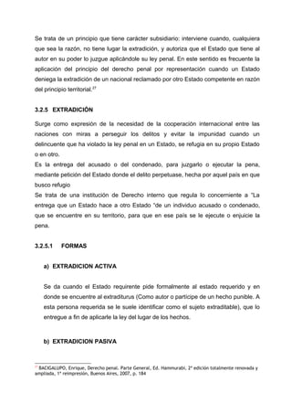 Se trata de un principio que tiene carácter subsidiario: interviene cuando, cualquiera
que sea la razón, no tiene lugar la extradición, y autoriza que el Estado que tiene al
autor en su poder lo juzgue aplicándole su ley penal. En este sentido es frecuente la
aplicación del principio del derecho penal por representación cuando un Estado
deniega la extradición de un nacional reclamado por otro Estado competente en razón
del principio territorial.27
3.2.5 EXTRADICIÓN
Surge como expresión de la necesidad de la cooperación internacional entre las
naciones con miras a perseguir los delitos y evitar la impunidad cuando un
delincuente que ha violado la ley penal en un Estado, se refugia en su propio Estado
o en otro.
Es la entrega del acusado o del condenado, para juzgarlo o ejecutar la pena,
mediante petición del Estado donde el delito perpetuase, hecha por aquel país en que
busco refugio
Se trata de una institución de Derecho interno que regula lo concerniente a “La
entrega que un Estado hace a otro Estado “de un individuo acusado o condenado,
que se encuentre en su territorio, para que en ese país se le ejecute o enjuicie la
pena.
3.2.5.1 FORMAS
a) EXTRADICION ACTIVA
Se da cuando el Estado requirente pide formalmente al estado requerido y en
donde se encuentre al extraditurus (Como autor o partícipe de un hecho punible. A
esta persona requerida se le suele identificar como el sujeto extraditable), que lo
entregue a fin de aplicarle la ley del lugar de los hechos.
b) EXTRADICION PASIVA
27
BACIGALUPO, Enrique, Derecho penal. Parte General, Ed. Hammurabi, 2ª edición totalmente renovada y
ampliada, 1ª reimpresión, Buenos Aires, 2007, p. 184
 