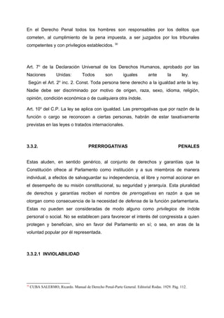 En el Derecho Penal todos los hombres son responsables por los delitos que
cometen, al cumplimiento de la pena impuesta, a ser juzgados por los tribunales
competentes y con privilegios establecidos. 30
Art. 7o
de la Declaración Universal de los Derechos Humanos, aprobado por las
Naciones Unidas: Todos son iguales ante la ley.
Según el Art. 2o
inc. 2. Const. Toda persona tiene derecho a la igualdad ante la ley.
Nadie debe ser discriminado por motivo de origen, raza, sexo, idioma, religión,
opinión, condición económica o de cualquiera otra índole.
Art. 10o
del C.P. La ley se aplica con igualdad. Las prerrogativas que por razón de la
función o cargo se reconocen a ciertas personas, habrán de estar taxativamente
previstas en las leyes o tratados internacionales.
3.3.2. PRERROGATIVAS PENALES
Estas aluden, en sentido genérico, al conjunto de derechos y garantías que la
Constitución ofrece al Parlamento como institución y a sus miembros de manera
individual, a efectos de salvaguardar su independencia, el libre y normal accionar en
el desempeño de su misión constitucional, su seguridad y jerarquía. Esta pluralidad
de derechos y garantías reciben el nombre de prerrogativas en razón a que se
otorgan como consecuencia de la necesidad de defensa de la función parlamentaria.
Estas no pueden ser consideradas de modo alguno como privilegios de índole
personal o social. No se establecen para favorecer el interés del congresista a quien
protegen y benefician, sino en favor del Parlamento en sí; o sea, en aras de la
voluntad popular por él representada.
3.3.2.1 INVIOLABILIDAD
30
CUBA SALERMO, Ricardo. Manual de Derecho Penal-Parte General. Editorial Rodas. 1929. Pág. 112.
 